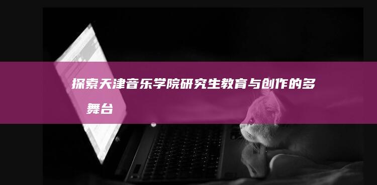 探索天津音乐学院研究生教育与创作的多元舞台